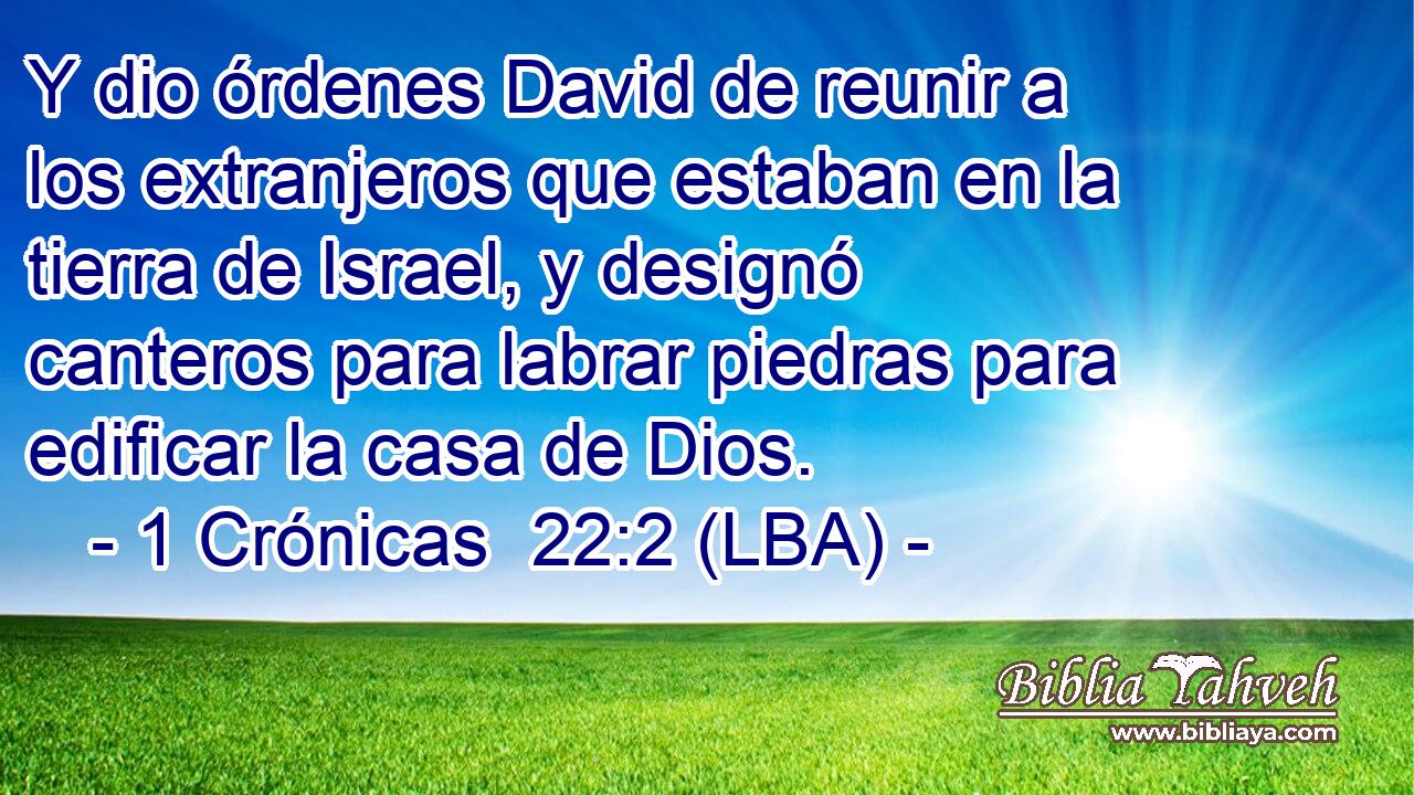 Y dio órdenes David de reunir a los extranjeros que estaban en la tierra de Israel, y designó canteros para labrar piedras para edificar la casa de Dios.