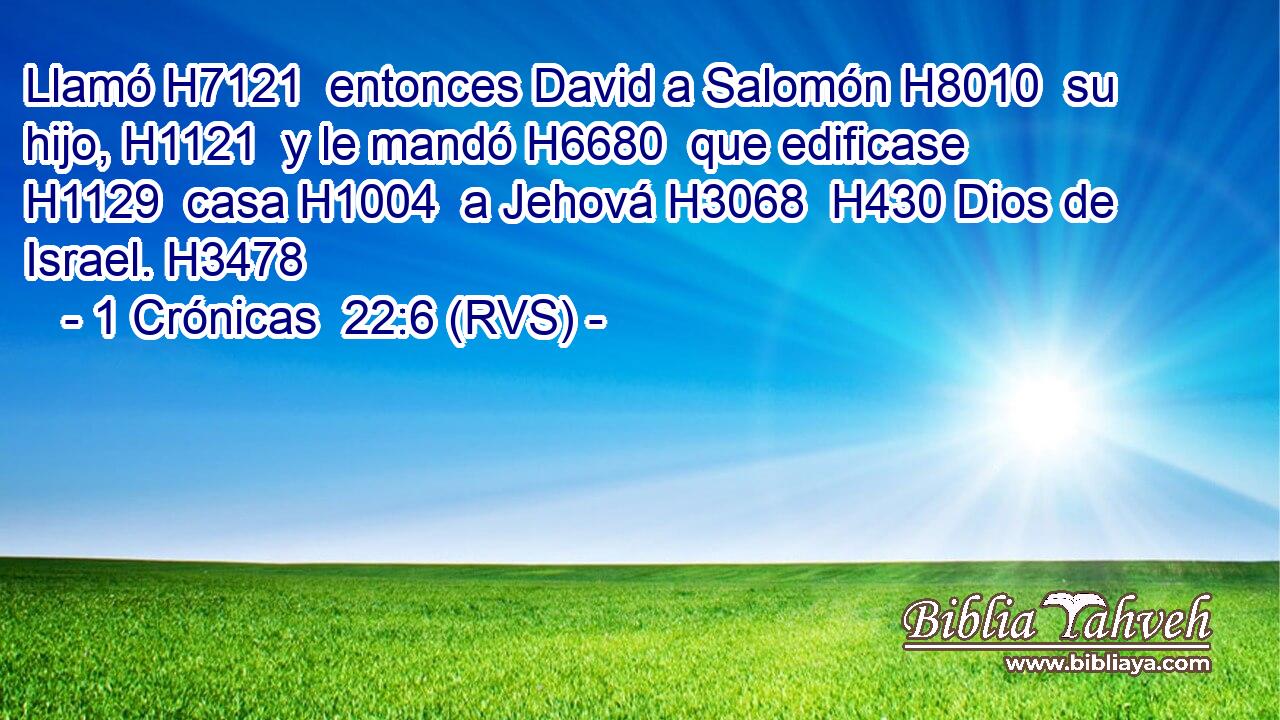 Llamó H7121  entonces David a Salomón H8010  su hijo, H1121  y le mandó H6680  que edificase H1129  casa H1004  a Jehová H3068  H430 Dios de Israel. H3478  