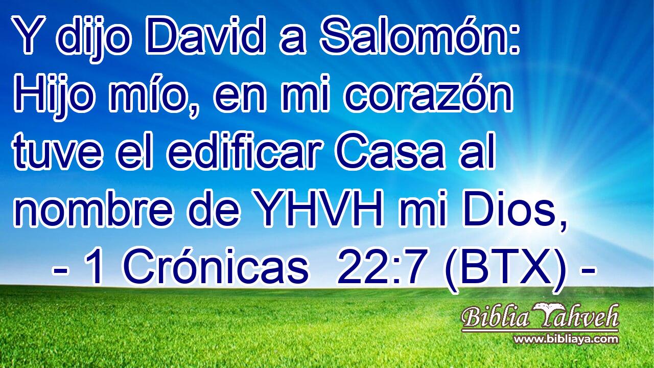Y dijo David a Salomón: Hijo mío, en mi corazón tuve el edificar Casa al nombre de YHVH mi Dios,