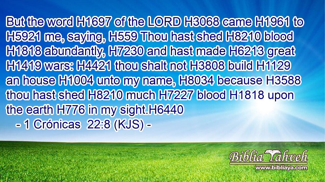 But the word H1697 of the LORD H3068 came H1961 to H5921 me, saying, H559 Thou hast shed H8210 blood H1818 abundantly, H7230 and hast made H6213 great H1419 wars: H4421 thou shalt not H3808 build H1129 an house H1004 unto my name, H8034 because H3588 thou hast shed H8210 much H7227 blood H1818 upon the earth H776 in my sight.H6440
