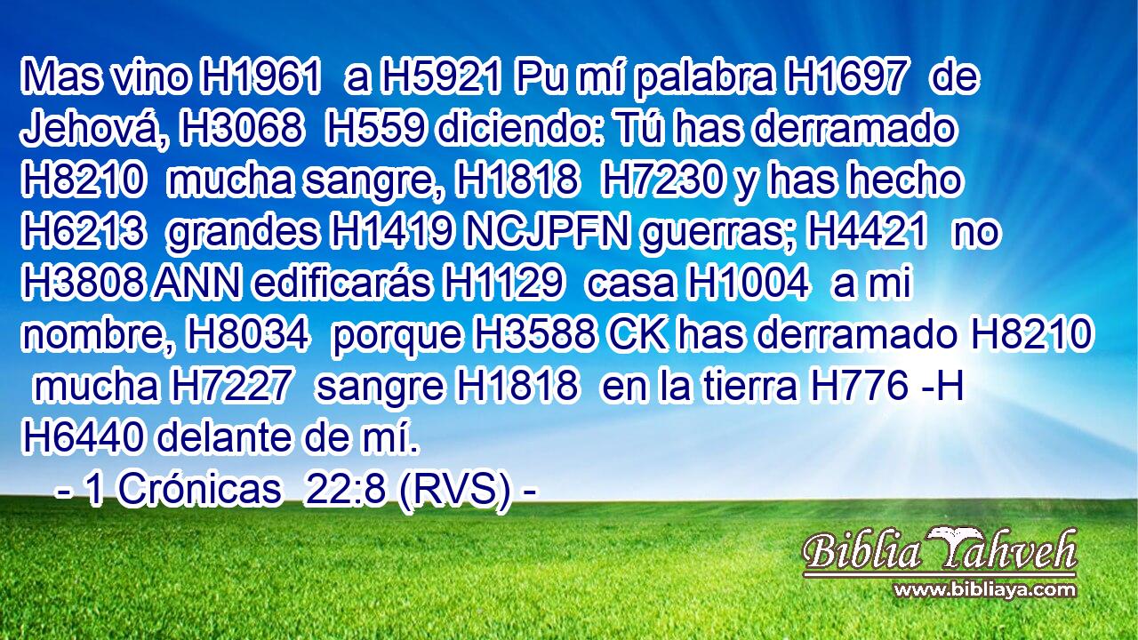 Mas vino H1961  a H5921 Pu mí palabra H1697  de Jehová, H3068  H559 diciendo: Tú has derramado H8210  mucha sangre, H1818  H7230 y has hecho H6213  grandes H1419 NCJPFN guerras; H4421  no H3808 ANN edificarás H1129  casa H1004  a mi nombre, H8034  porque H3588 CK has derramado H8210  mucha H7227  sangre H1818  en la tierra H776 -H H6440 delante de mí. 