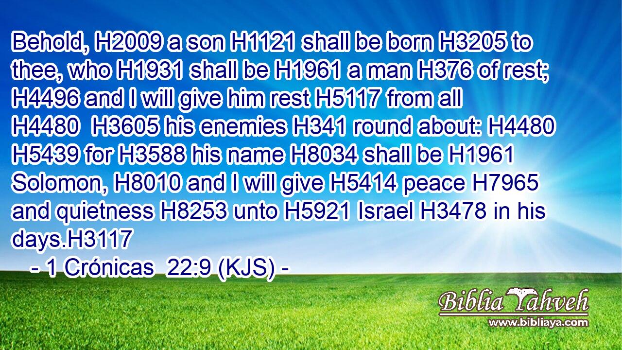 Behold, H2009 a son H1121 shall be born H3205 to thee, who H1931 shall be H1961 a man H376 of rest; H4496 and I will give him rest H5117 from all H4480  H3605 his enemies H341 round about: H4480  H5439 for H3588 his name H8034 shall be H1961 Solomon, H8010 and I will give H5414 peace H7965 and quietness H8253 unto H5921 Israel H3478 in his days.H3117