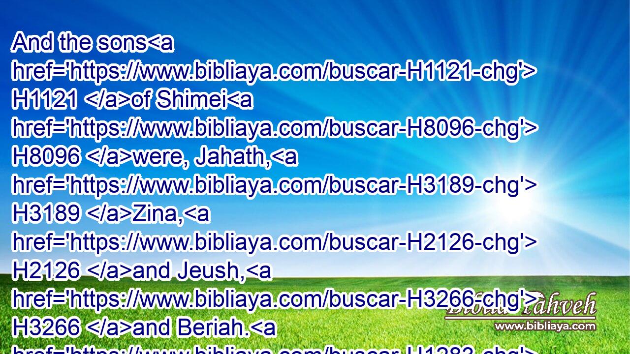And the sons H1121 of Shimei H8096 were, Jahath, H3189 Zina, H2126 and Jeush, H3266 and Beriah. H1283 These H428 four H702 were the sons H1121 of Shimei.H8096