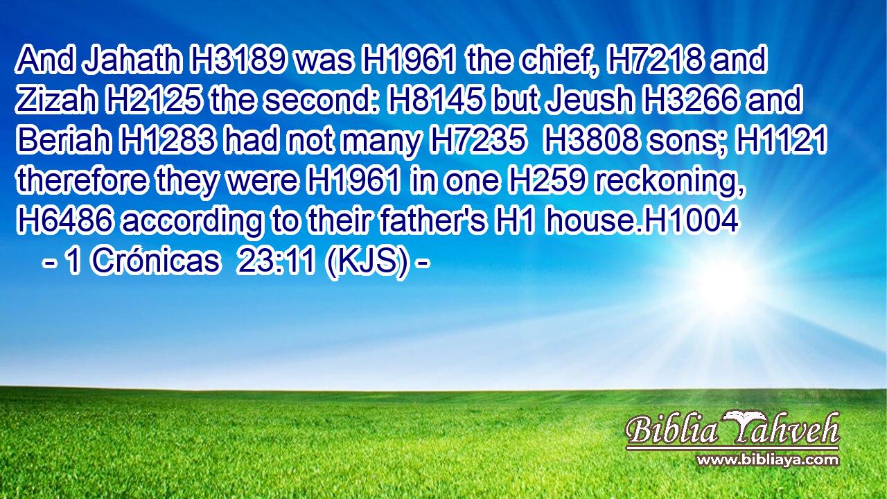 And Jahath H3189 was H1961 the chief, H7218 and Zizah H2125 the second: H8145 but Jeush H3266 and Beriah H1283 had not many H7235  H3808 sons; H1121 therefore they were H1961 in one H259 reckoning, H6486 according to their father's H1 house.H1004