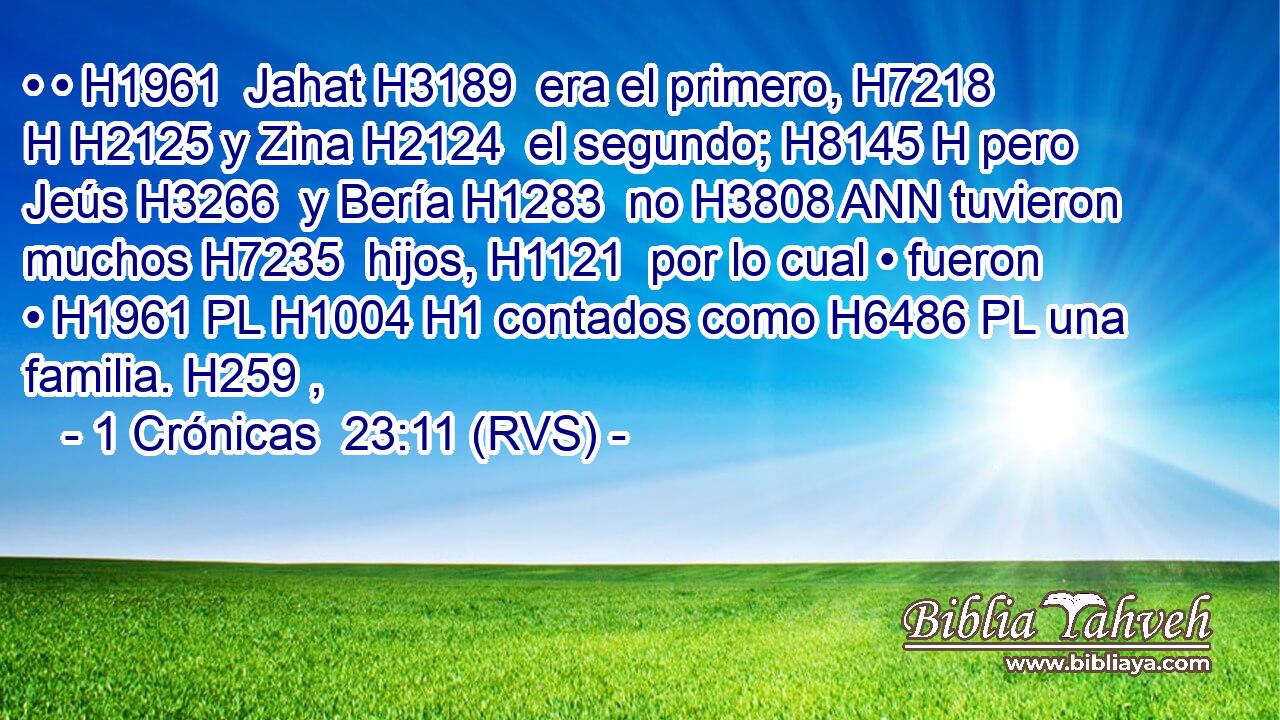 • • H1961  Jahat H3189  era el primero, H7218 H H2125 y Zina H2124  el segundo; H8145 H pero Jeús H3266  y Bería H1283  no H3808 ANN tuvieron muchos H7235  hijos, H1121  por lo cual • fueron • H1961 PL H1004 H1 contados como H6486 PL una familia. H259 ,  
