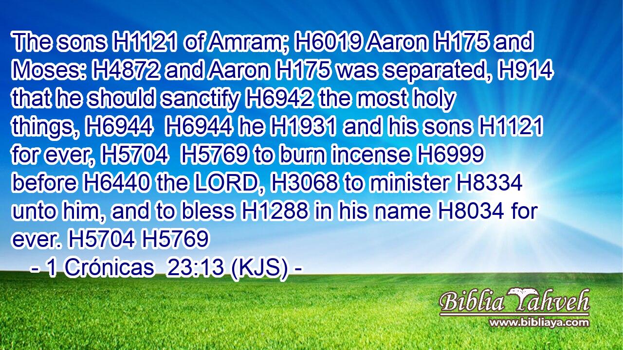 The sons H1121 of Amram; H6019 Aaron H175 and Moses: H4872 and Aaron H175 was separated, H914 that he should sanctify H6942 the most holy things, H6944  H6944 he H1931 and his sons H1121 for ever, H5704  H5769 to burn incense H6999 before H6440 the LORD, H3068 to minister H8334 unto him, and to bless H1288 in his name H8034 for ever. H5704 H5769