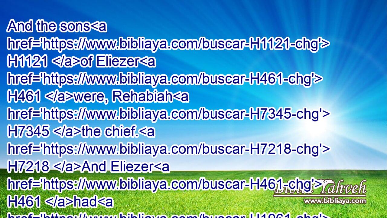 And the sons H1121 of Eliezer H461 were, Rehabiah H7345 the chief. H7218 And Eliezer H461 had H1961 none H3808 other H312 sons; H1121 but the sons H1121 of Rehabiah H7345 were very many. H7235 H4605