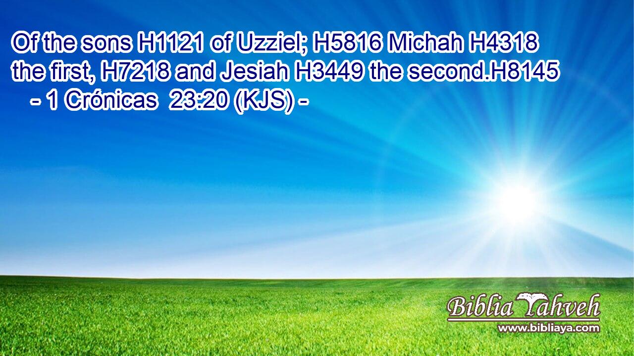 Of the sons H1121 of Uzziel; H5816 Michah H4318 the first, H7218 and Jesiah H3449 the second.H8145
