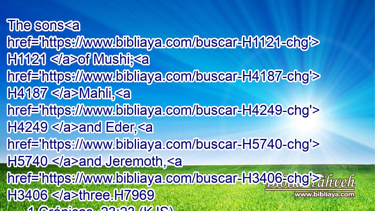 The sons H1121 of Mushi; H4187 Mahli, H4249 and Eder, H5740 and Jeremoth, H3406 three.H7969