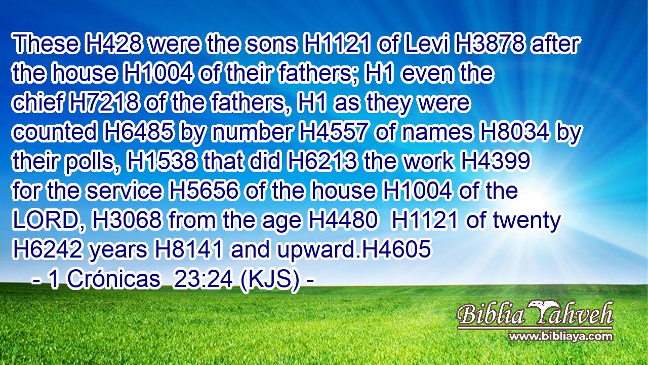 These H428 were the sons H1121 of Levi H3878 after the house H1004 of their fathers; H1 even the chief H7218 of the fathers, H1 as they were counted H6485 by number H4557 of names H8034 by their polls, H1538 that did H6213 the work H4399 for the service H5656 of the house H1004 of the LORD, H3068 from the age H4480  H1121 of twenty H6242 years H8141 and upward.H4605