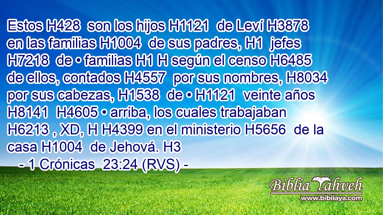 Estos H428  son los hijos H1121  de Leví H3878  en las familias H1004  de sus padres, H1  jefes H7218  de • familias H1 H según el censo H6485  de ellos, contados H4557  por sus nombres, H8034  por sus cabezas, H1538  de • H1121  veinte años H8141  H4605 • arriba, los cuales trabajaban H6213 , XD, H H4399 en el ministerio H5656  de la casa H1004  de Jehová. H3