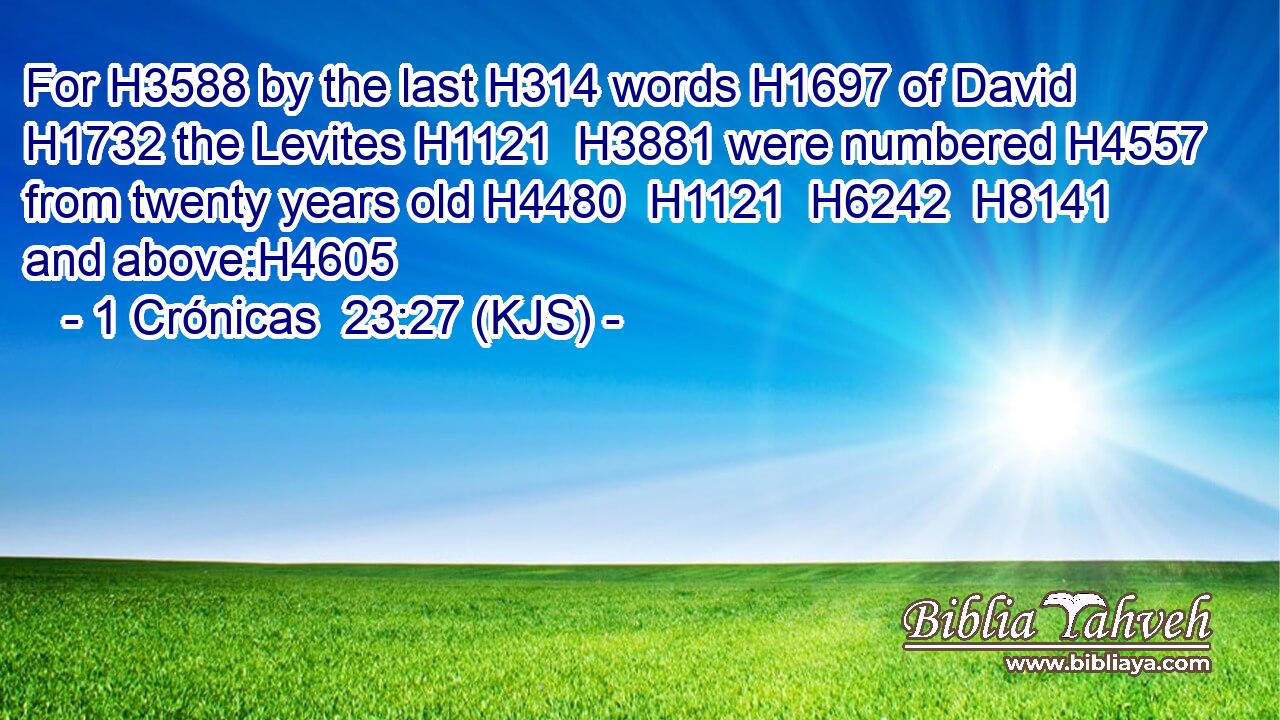 For H3588 by the last H314 words H1697 of David H1732 the Levites H1121  H3881 were numbered H4557 from twenty years old H4480  H1121  H6242  H8141 and above:H4605