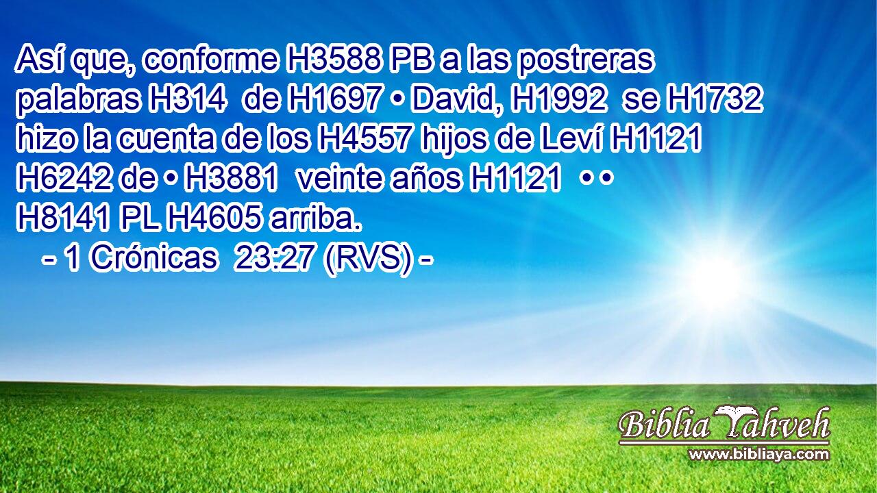 Así que, conforme H3588 PB a las postreras palabras H314  de H1697 • David, H1992  se H1732 hizo la cuenta de los H4557 hijos de Leví H1121  H6242 de • H3881  veinte años H1121  • • H8141 PL H4605 arriba. 