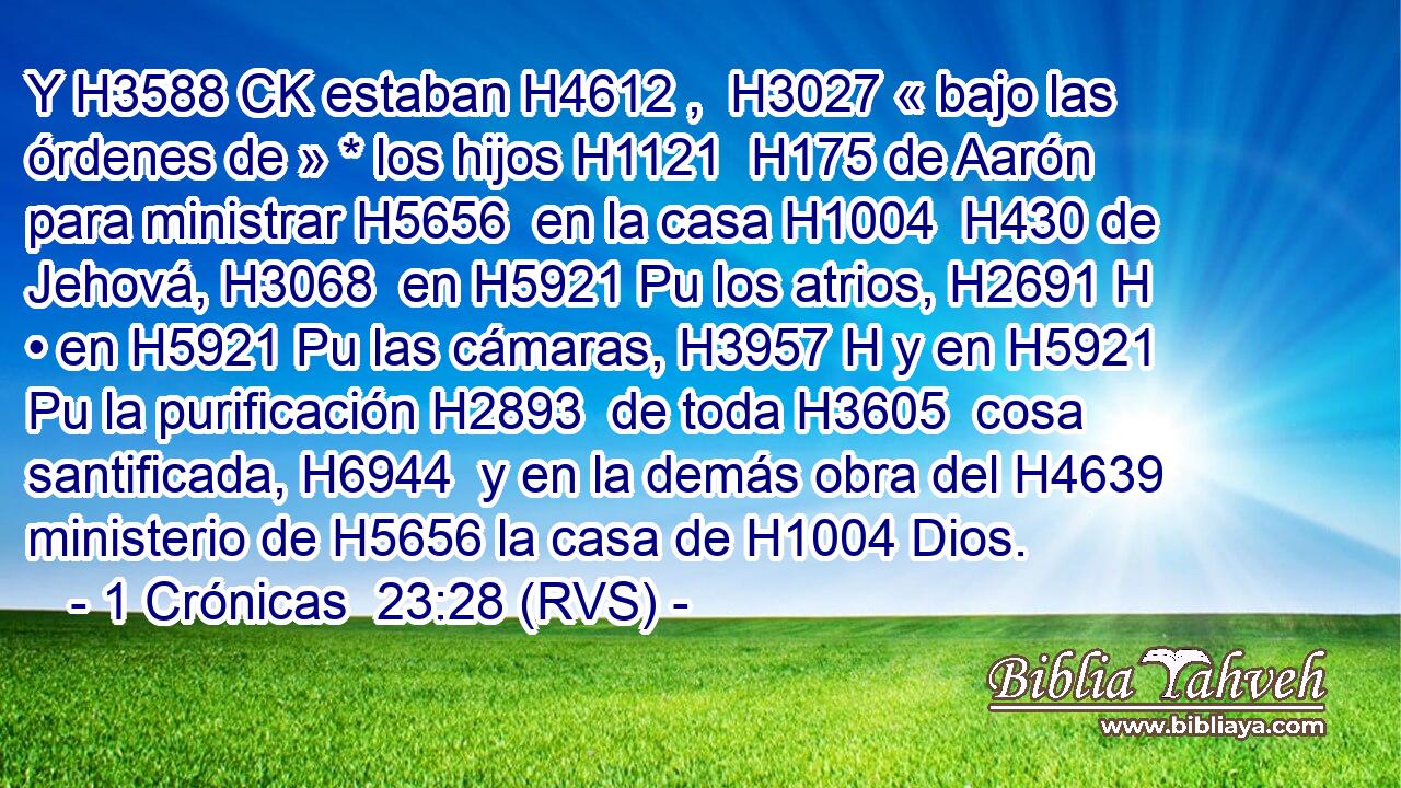 Y H3588 CK estaban H4612 ,  H3027 « bajo las órdenes de » * los hijos H1121  H175 de Aarón para ministrar H5656  en la casa H1004  H430 de Jehová, H3068  en H5921 Pu los atrios, H2691 H • en H5921 Pu las cámaras, H3957 H y en H5921 Pu la purificación H2893  de toda H3605  cosa santificada, H6944  y en la demás obra del H4639 ministerio de H5656 la casa de H1004 Dios. 