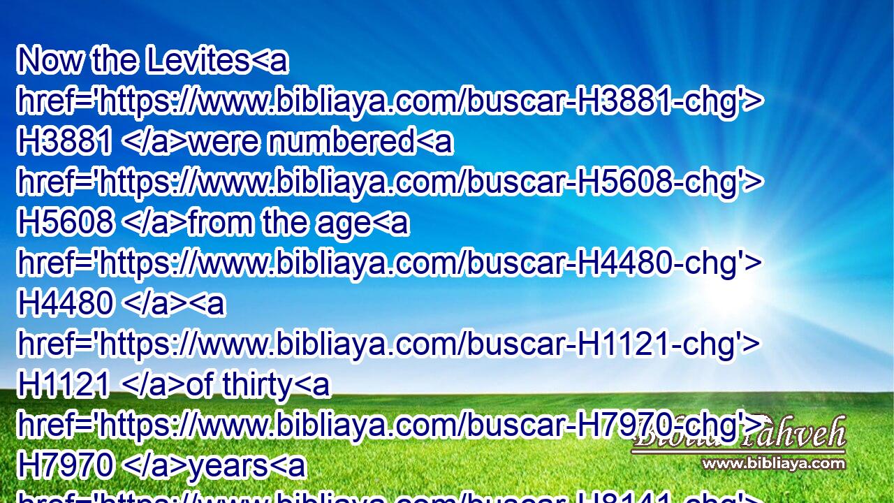 Now the Levites H3881 were numbered H5608 from the age H4480  H1121 of thirty H7970 years H8141 and upward: H4605 and their number H4557 by their polls, H1538 man by man, H1397 was H1961 thirty H7970 and eight H8083 thousand.H505