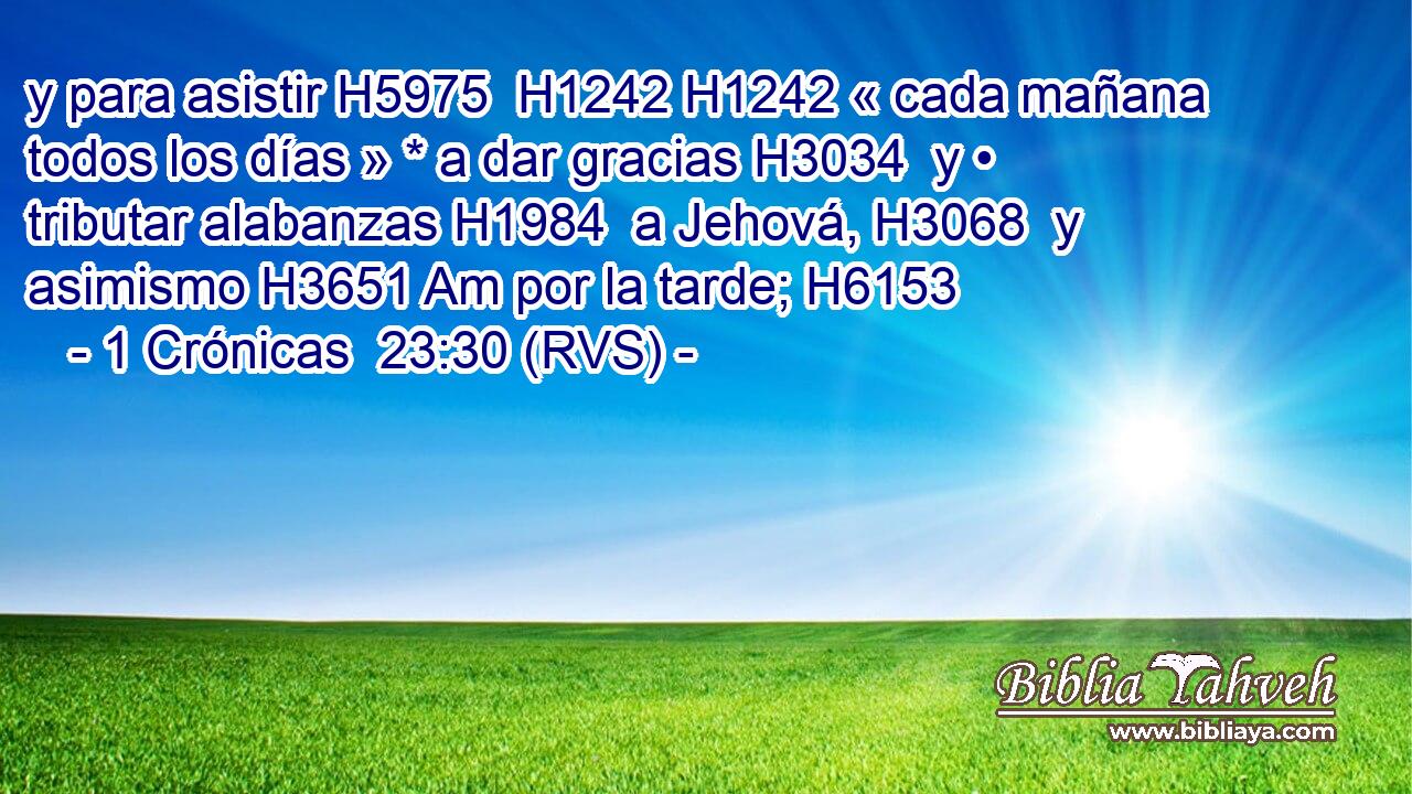 y para asistir H5975  H1242 H1242 « cada mañana todos los días » * a dar gracias H3034  y • tributar alabanzas H1984  a Jehová, H3068  y asimismo H3651 Am por la tarde; H6153  