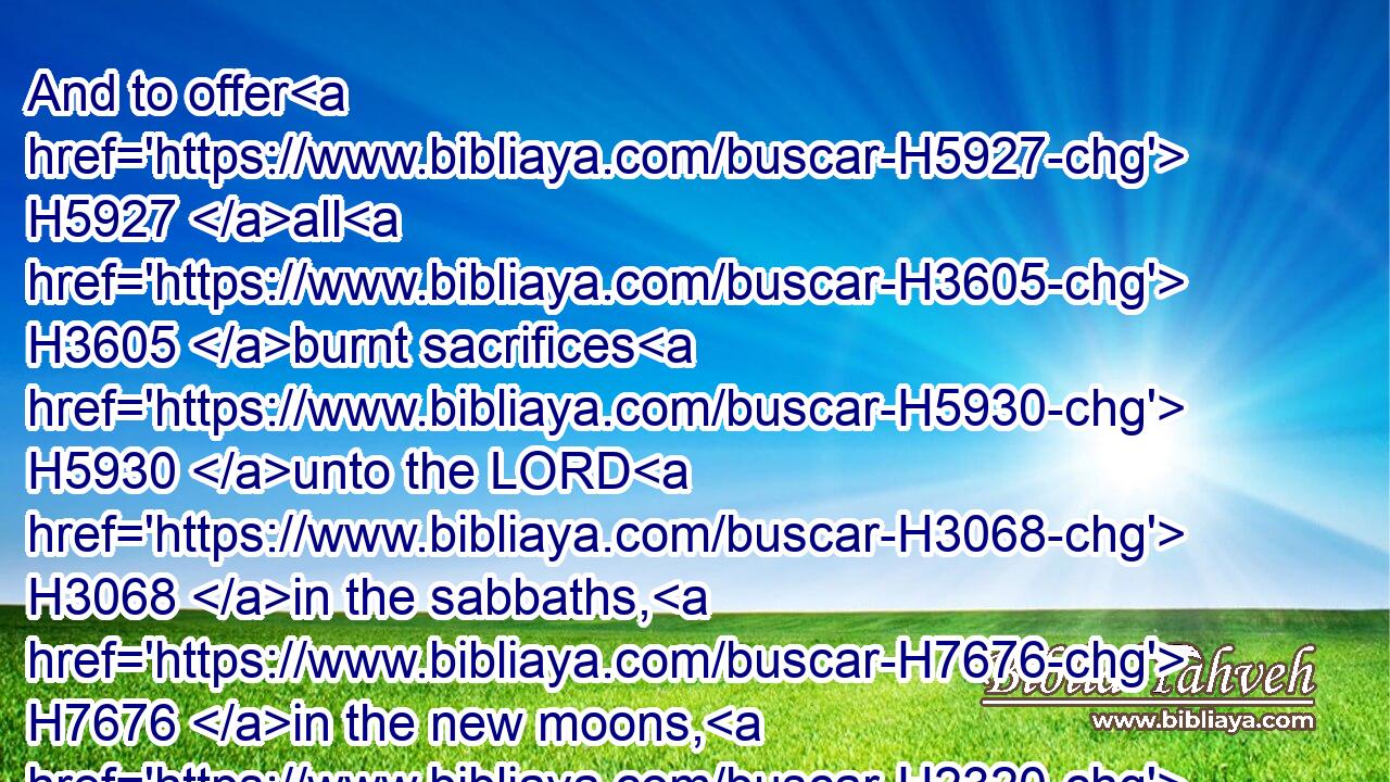 And to offer H5927 all H3605 burnt sacrifices H5930 unto the LORD H3068 in the sabbaths, H7676 in the new moons, H2320 and on the set feasts, H4150 by number, H4557 according to the order H4941 commanded unto H5921 them, continually H8548 before H6440 the LORD:H3068