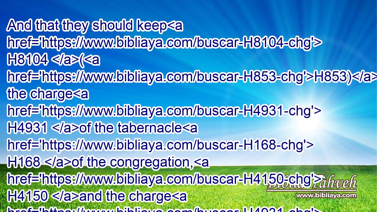 And that they should keep H8104 (H853) the charge H4931 of the tabernacle H168 of the congregation, H4150 and the charge H4931 of the holy H6944 place, and the charge H4931 of the sons H1121 of Aaron H175 their brethren, H251 in the service H5656 of the house H1004 of the LORD.H3068