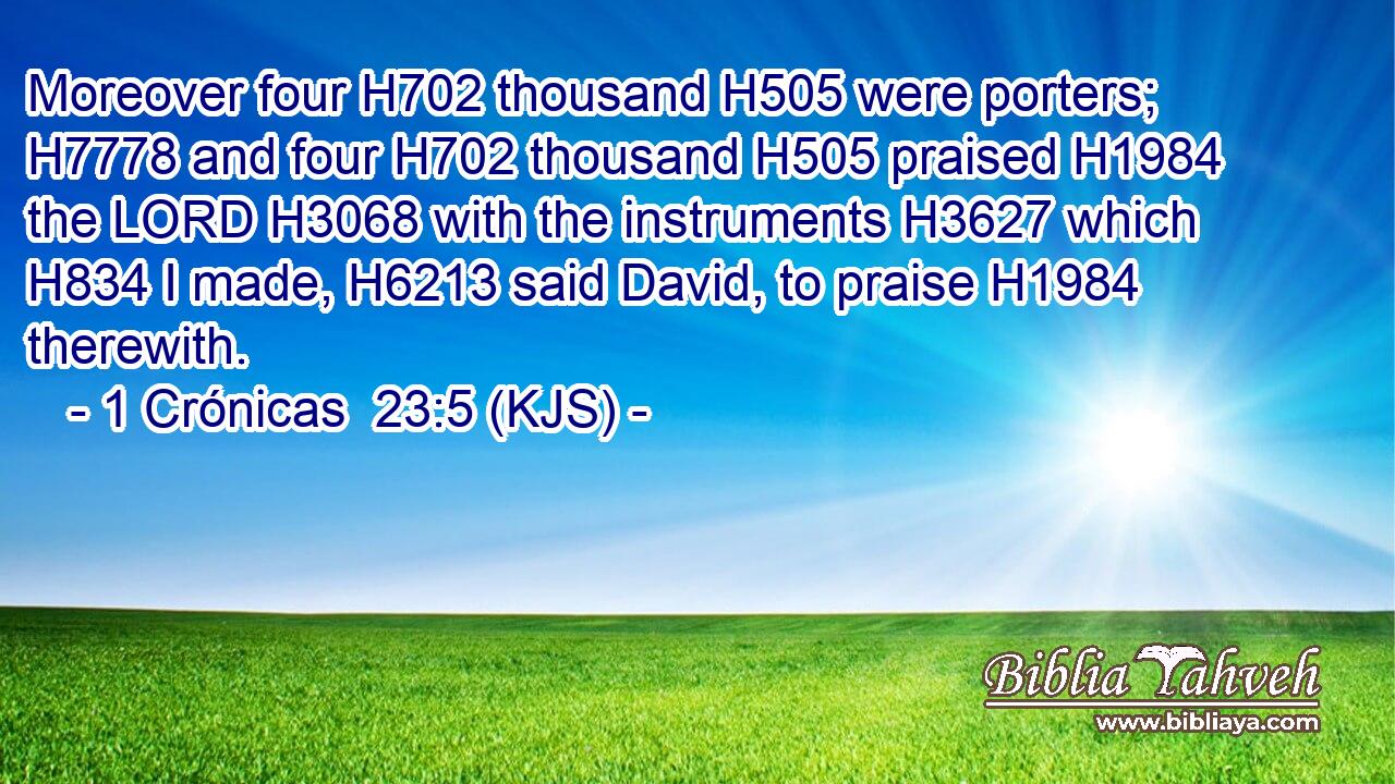 Moreover four H702 thousand H505 were porters; H7778 and four H702 thousand H505 praised H1984 the LORD H3068 with the instruments H3627 which H834 I made, H6213 said David, to praise H1984 therewith.