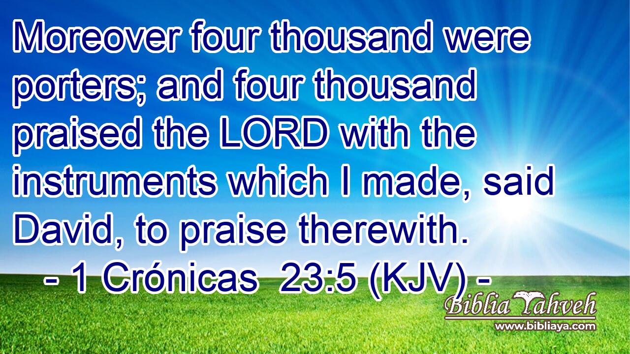 Moreover four thousand were porters; and four thousand praised the LORD with the instruments which I made, said David, to praise therewith.