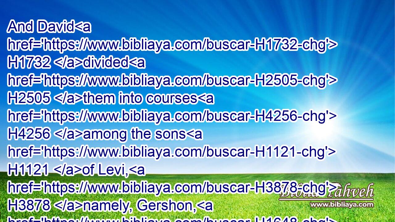 And David H1732 divided H2505 them into courses H4256 among the sons H1121 of Levi, H3878 namely, Gershon, H1648 Kohath, H6955 and Merari.H4847