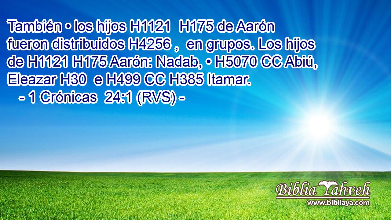 También • los hijos H1121  H175 de Aarón fueron distribuidos H4256 ,  en grupos. Los hijos de H1121 H175 Aarón: Nadab, • H5070 CC Abiú, Eleazar H30  e H499 CC H385 Itamar. 