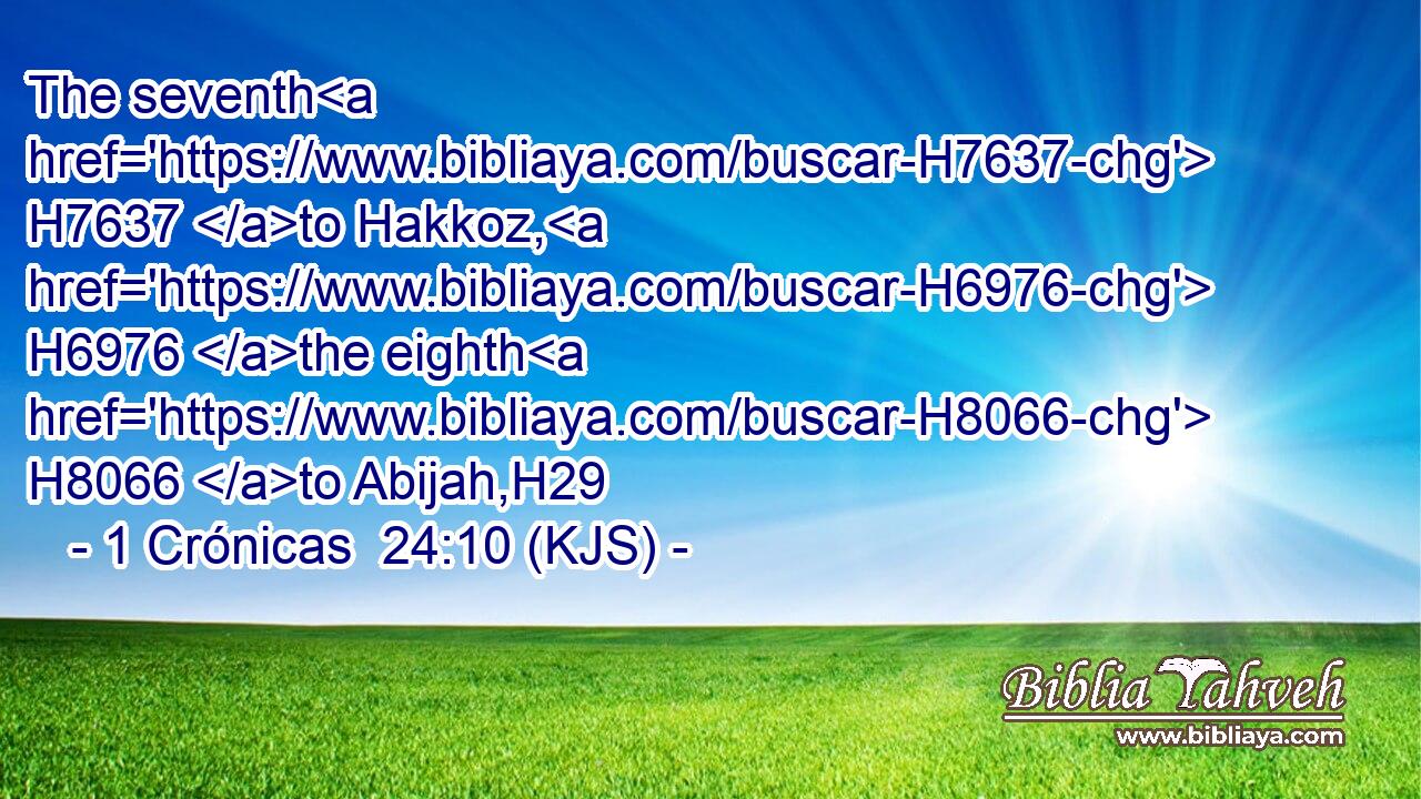 The seventh H7637 to Hakkoz, H6976 the eighth H8066 to Abijah,H29