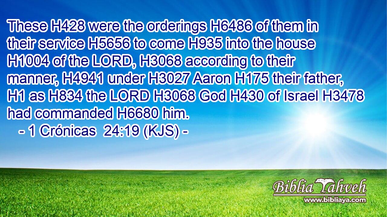 These H428 were the orderings H6486 of them in their service H5656 to come H935 into the house H1004 of the LORD, H3068 according to their manner, H4941 under H3027 Aaron H175 their father, H1 as H834 the LORD H3068 God H430 of Israel H3478 had commanded H6680 him.