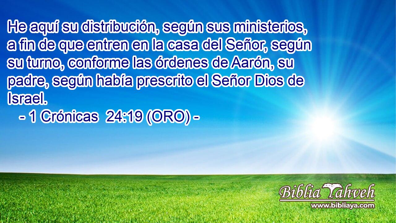  He aquí su distribución, según sus ministerios, a fin de que entren en la casa del Señor, según su turno, conforme las órdenes de Aarón, su padre, según había prescrito el Señor Dios de Israel. 