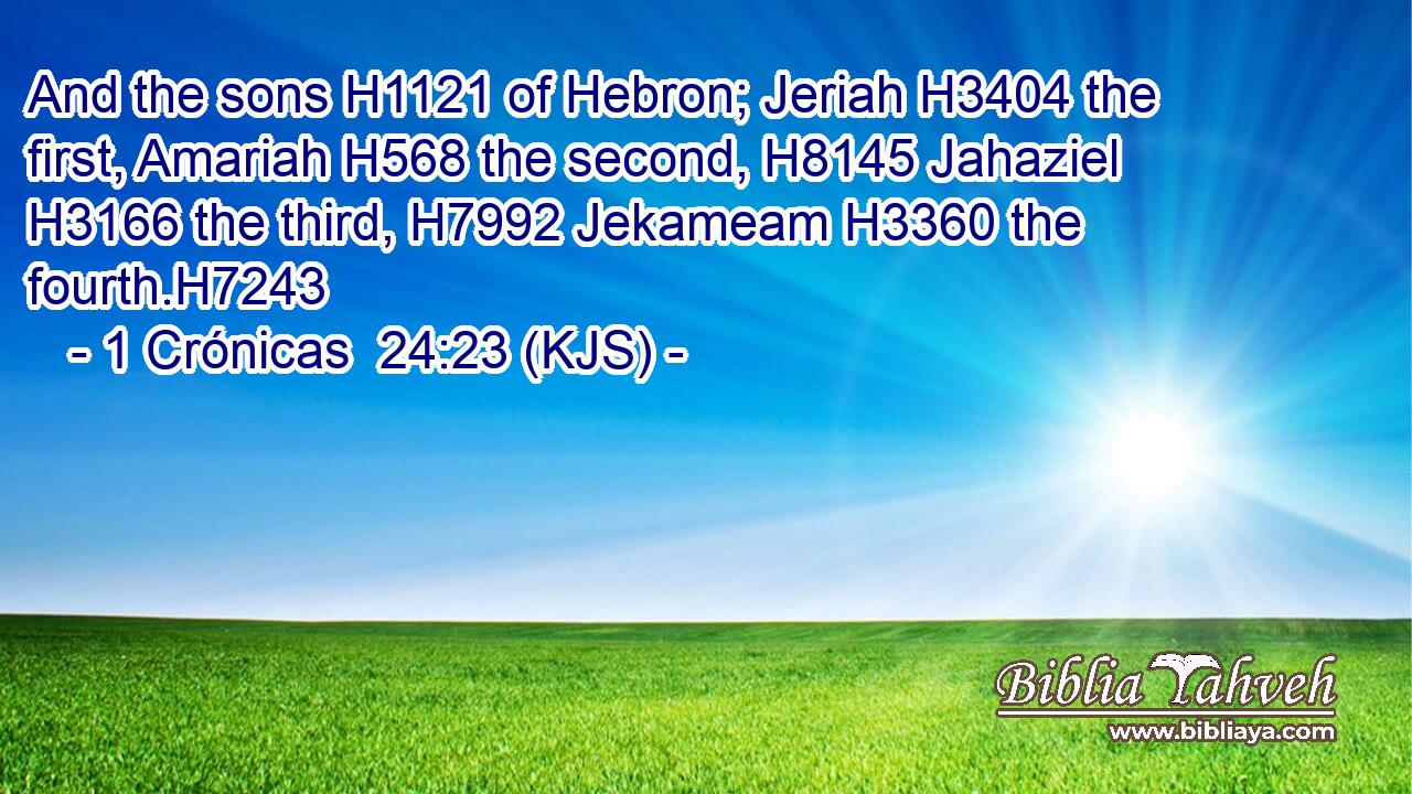 And the sons H1121 of Hebron; Jeriah H3404 the first, Amariah H568 the second, H8145 Jahaziel H3166 the third, H7992 Jekameam H3360 the fourth.H7243