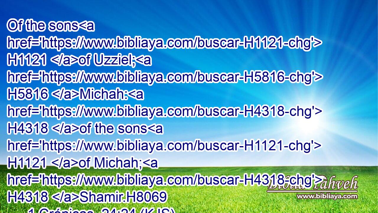 Of the sons H1121 of Uzziel; H5816 Michah: H4318 of the sons H1121 of Michah; H4318 Shamir.H8069