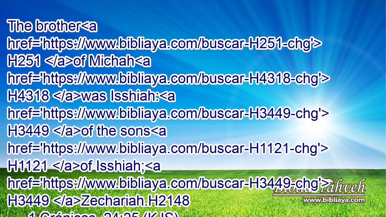 The brother H251 of Michah H4318 was Isshiah: H3449 of the sons H1121 of Isshiah; H3449 Zechariah.H2148