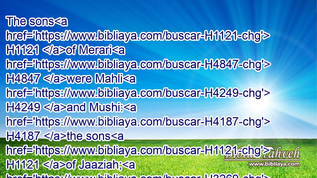 The sons H1121 of Merari H4847 were Mahli H4249 and Mushi: H4187 the sons H1121 of Jaaziah; H3269 Beno.H1121