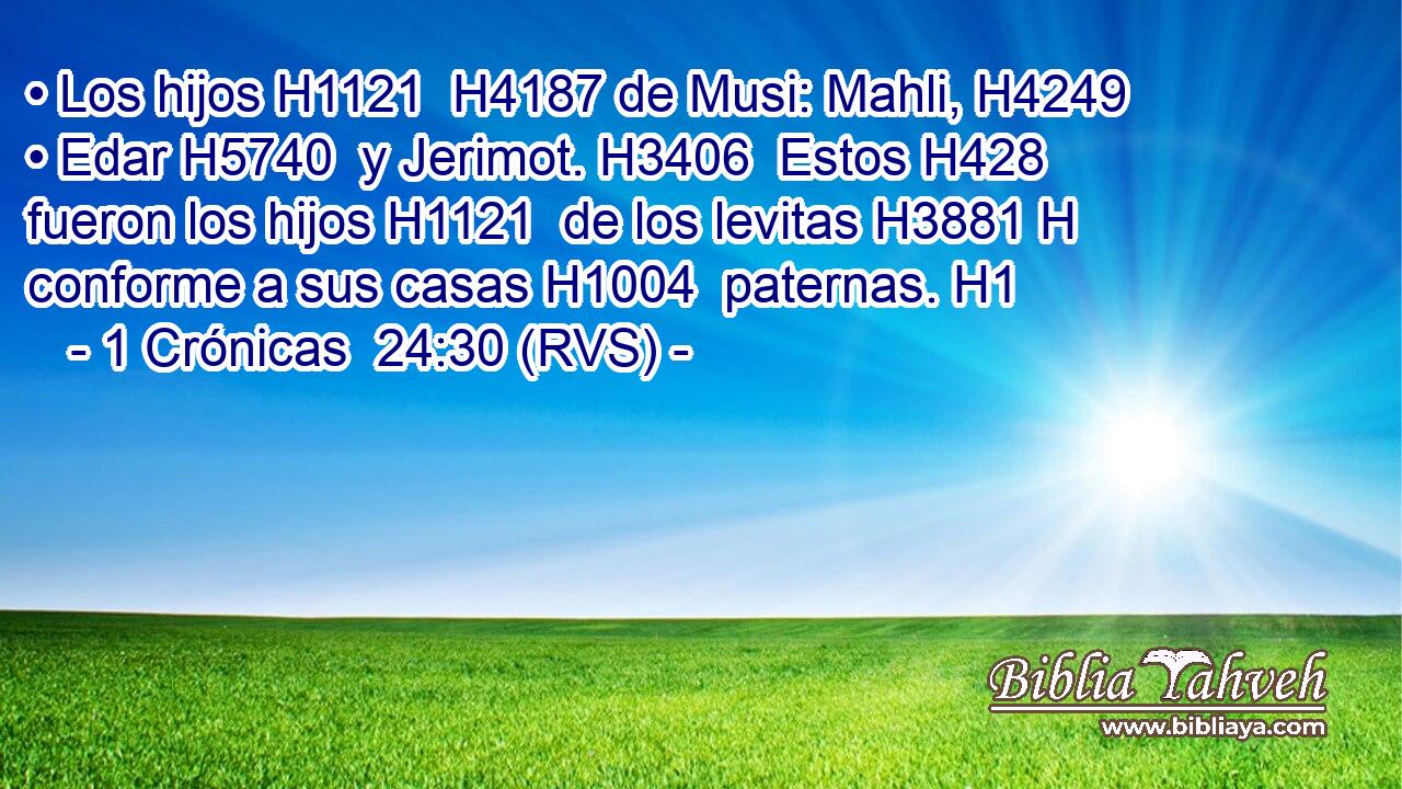 • Los hijos H1121  H4187 de Musi: Mahli, H4249  • Edar H5740  y Jerimot. H3406  Estos H428  fueron los hijos H1121  de los levitas H3881 H conforme a sus casas H1004  paternas. H1  
