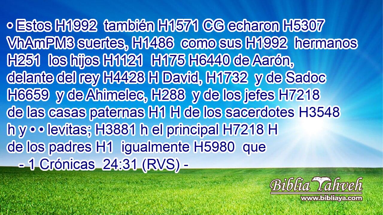 • Estos H1992  también H1571 CG echaron H5307 VhAmPM3 suertes, H1486  como sus H1992  hermanos H251  los hijos H1121  H175 H6440 de Aarón, delante del rey H4428 H David, H1732  y de Sadoc H6659  y de Ahimelec, H288  y de los jefes H7218  de las casas paternas H1 H de los sacerdotes H3548 h y • • levitas; H3881 h el principal H7218 H de los padres H1  igualmente H5980  que