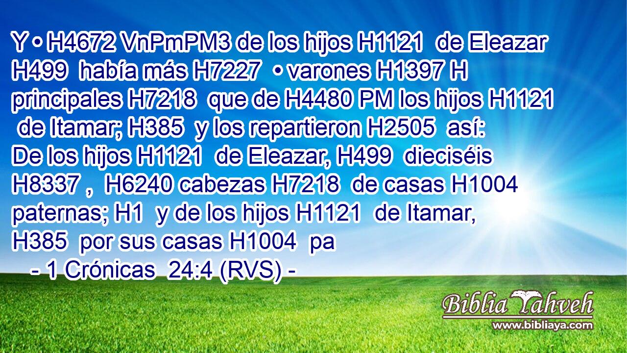 Y • H4672 VnPmPM3 de los hijos H1121  de Eleazar H499  había más H7227  • varones H1397 H principales H7218  que de H4480 PM los hijos H1121  de Itamar; H385  y los repartieron H2505  así: De los hijos H1121  de Eleazar, H499  dieciséis H8337 ,  H6240 cabezas H7218  de casas H1004  paternas; H1  y de los hijos H1121  de Itamar, H385  por sus casas H1004  pa
