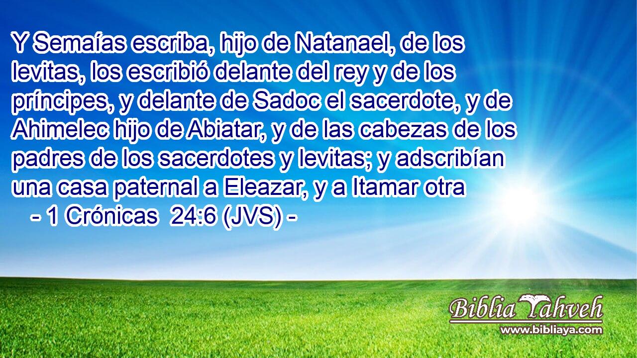 Y Semaías escriba, hijo de Natanael, de los levitas, los escribió delante del rey y de los príncipes, y delante de Sadoc el sacerdote, y de Ahimelec hijo de Abiatar, y de las cabezas de los padres de los sacerdotes y levitas; y adscribían una casa paternal a Eleazar, y a Itamar otra