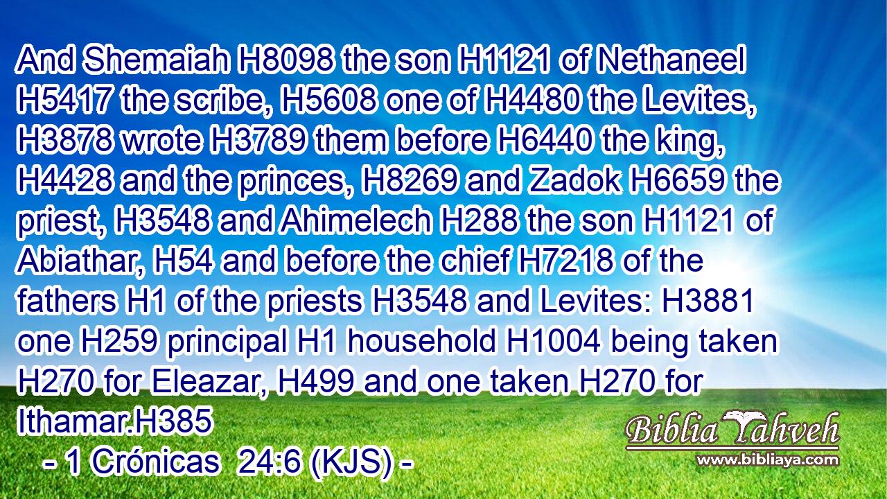 And Shemaiah H8098 the son H1121 of Nethaneel H5417 the scribe, H5608 one of H4480 the Levites, H3878 wrote H3789 them before H6440 the king, H4428 and the princes, H8269 and Zadok H6659 the priest, H3548 and Ahimelech H288 the son H1121 of Abiathar, H54 and before the chief H7218 of the fathers H1 of the priests H3548 and Levites: H3881 one H259 principal H1 household H1004 being taken H270 for Eleazar, H499 and one taken H270 for Ithamar.H385