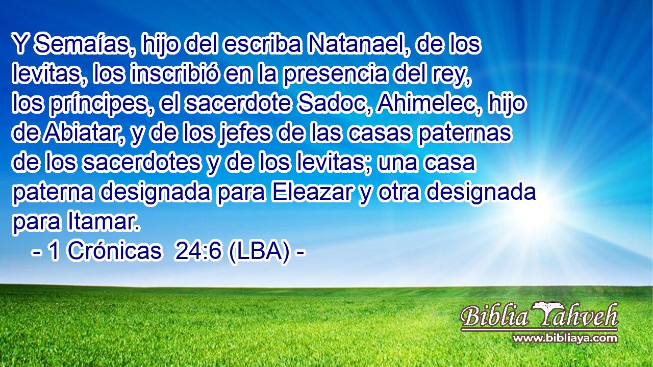 Y Semaías, hijo del escriba Natanael, de los levitas, los inscribió en la presencia del rey, los príncipes, el sacerdote Sadoc, Ahimelec, hijo de Abiatar, y de los jefes de las casas paternas de los sacerdotes y de los levitas; una casa paterna designada para Eleazar y otra designada para Itamar.