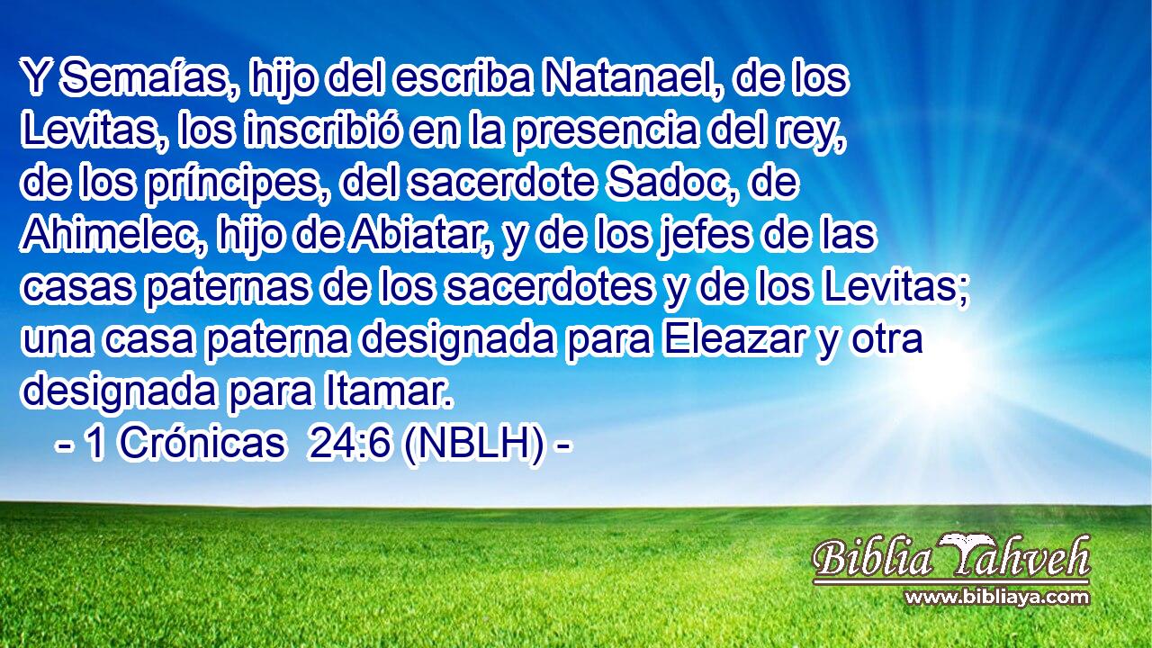  Y Semaías, hijo del escriba Natanael, de los Levitas, los inscribió en la presencia del rey, de los príncipes, del sacerdote Sadoc, de Ahimelec, hijo de Abiatar, y de los jefes de las casas paternas de los sacerdotes y de los Levitas; una casa paterna designada para Eleazar y otra designada para Itamar. 
