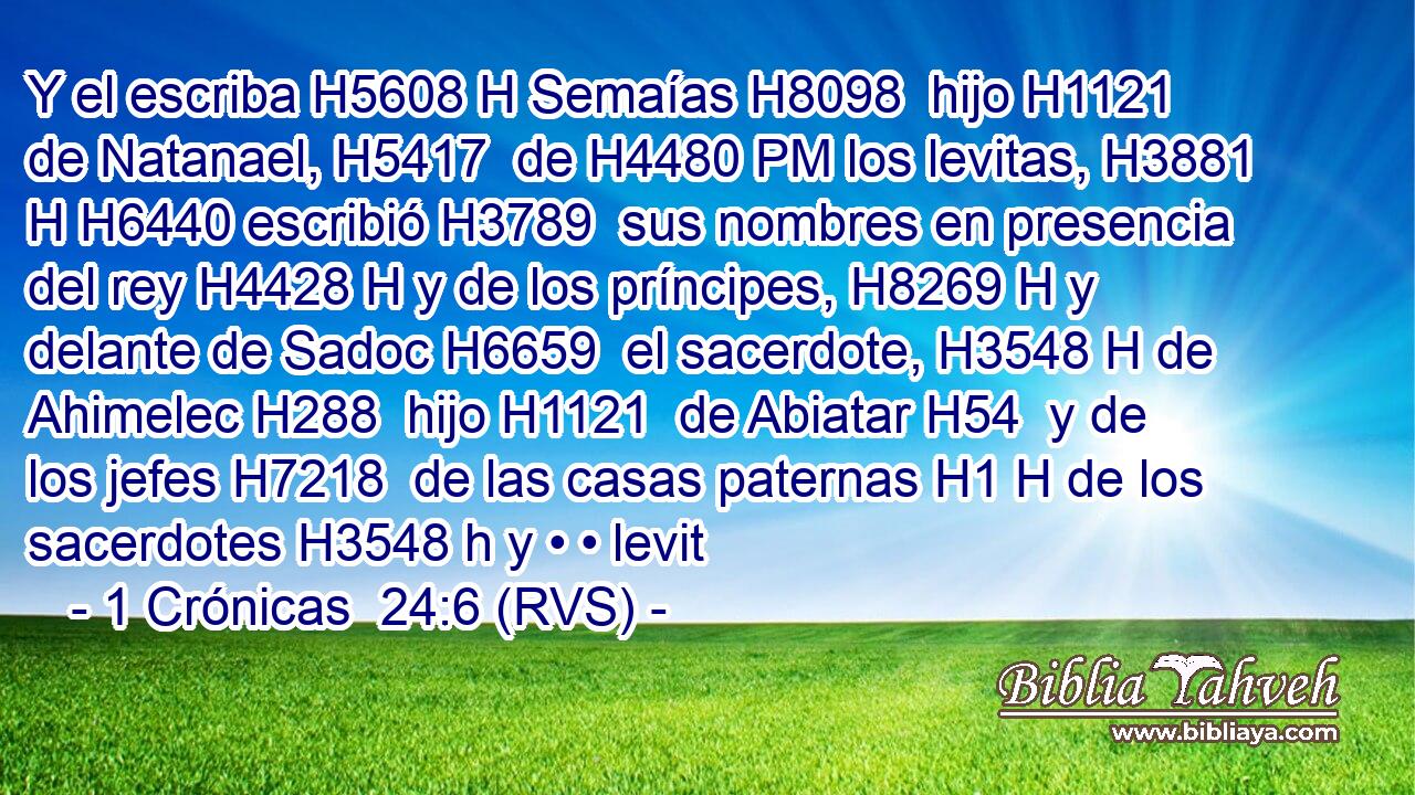 Y el escriba H5608 H Semaías H8098  hijo H1121  de Natanael, H5417  de H4480 PM los levitas, H3881 H H6440 escribió H3789  sus nombres en presencia del rey H4428 H y de los príncipes, H8269 H y delante de Sadoc H6659  el sacerdote, H3548 H de Ahimelec H288  hijo H1121  de Abiatar H54  y de los jefes H7218  de las casas paternas H1 H de los sacerdotes H3548 h y • • levit