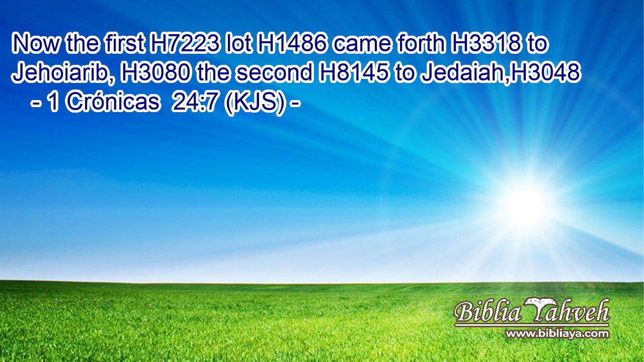 Now the first H7223 lot H1486 came forth H3318 to Jehoiarib, H3080 the second H8145 to Jedaiah,H3048