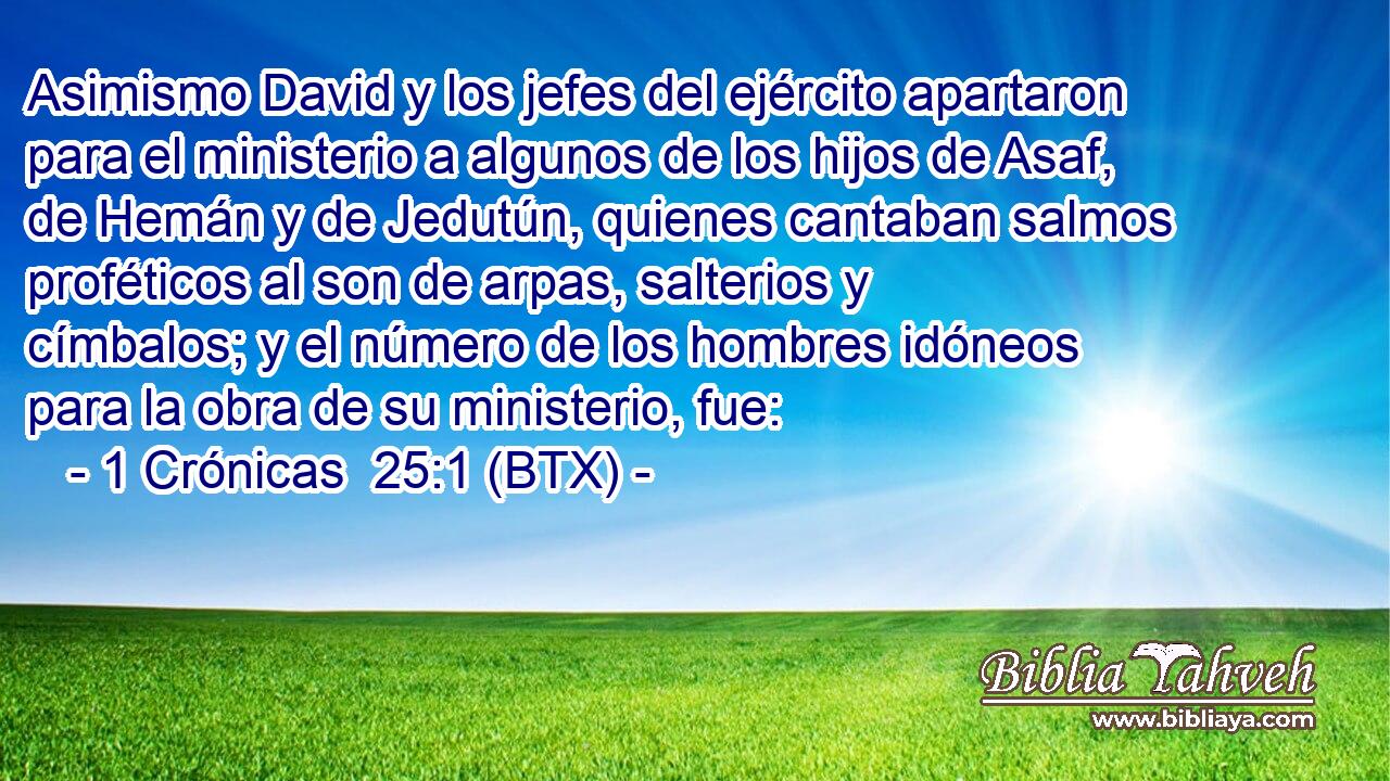 Asimismo David y los jefes del ejército apartaron para el ministerio a algunos de los hijos de Asaf, de Hemán y de Jedutún, quienes cantaban salmos proféticos al son de arpas, salterios y címbalos; y el número de los hombres idóneos para la obra de su ministerio, fue: