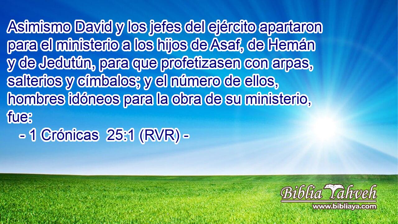 Asimismo David y los jefes del ejército apartaron para el ministerio a los hijos de Asaf, de Hemán y de Jedutún, para que profetizasen con arpas, salterios y címbalos; y el número de ellos, hombres idóneos para la obra de su ministerio, fue: