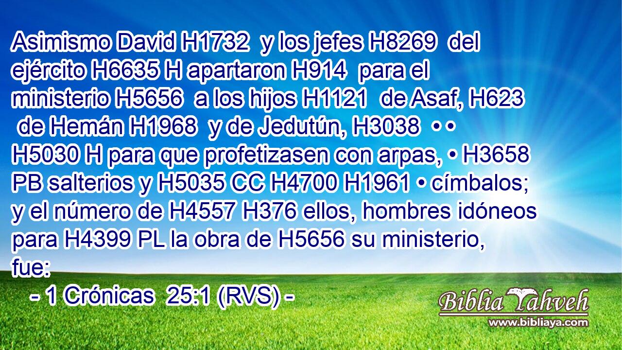 Asimismo David H1732  y los jefes H8269  del ejército H6635 H apartaron H914  para el ministerio H5656  a los hijos H1121  de Asaf, H623  de Hemán H1968  y de Jedutún, H3038  • • H5030 H para que profetizasen con arpas, • H3658 PB salterios y H5035 CC H4700 H1961 • címbalos; y el número de H4557 H376 ellos, hombres idóneos para H4399 PL la obra de H5656 su ministerio, fue: 