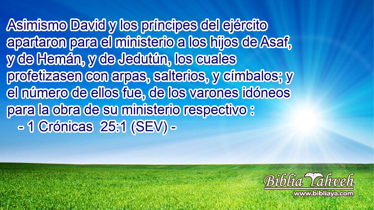 Asimismo David y los príncipes del ejército apartaron para el ministerio a los hijos de Asaf, y de Hemán, y de Jedutún, los cuales profetizasen con arpas, salterios, y címbalos; y el número de ellos fue, de los varones idóneos para la obra de su ministerio respectivo :