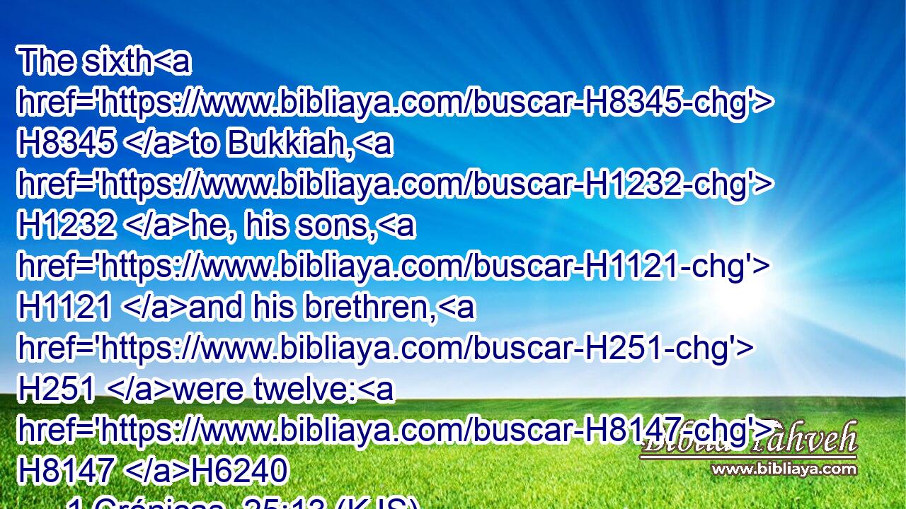 The sixth H8345 to Bukkiah, H1232 he, his sons, H1121 and his brethren, H251 were twelve: H8147 H6240