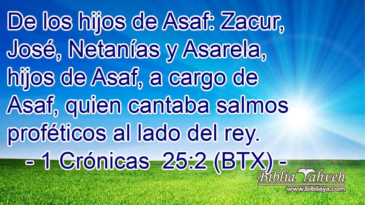 De los hijos de Asaf: Zacur, José, Netanías y Asarela, hijos de Asaf, a cargo de Asaf, quien cantaba salmos proféticos al lado del rey.