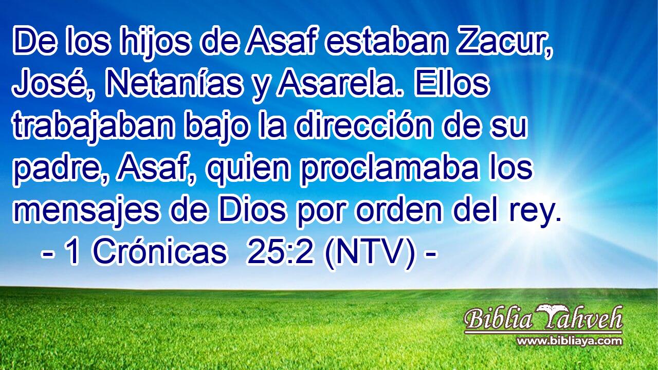 De los hijos de Asaf estaban Zacur, José, Netanías y Asarela. Ellos trabajaban bajo la dirección de su padre, Asaf, quien proclamaba los mensajes de Dios por orden del rey.