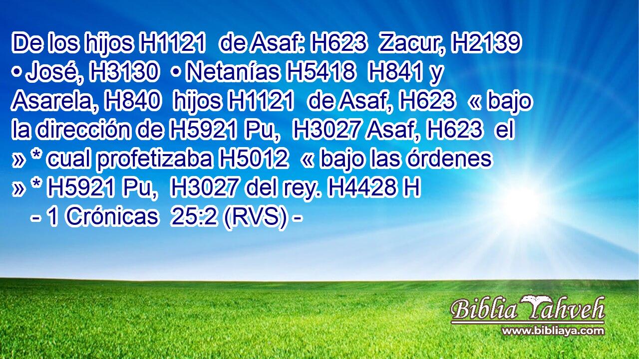 De los hijos H1121  de Asaf: H623  Zacur, H2139  • José, H3130  • Netanías H5418  H841 y Asarela, H840  hijos H1121  de Asaf, H623  « bajo la dirección de H5921 Pu,  H3027 Asaf, H623  el » * cual profetizaba H5012  « bajo las órdenes » * H5921 Pu,  H3027 del rey. H4428 H 